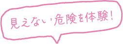 見えない危険を体験！